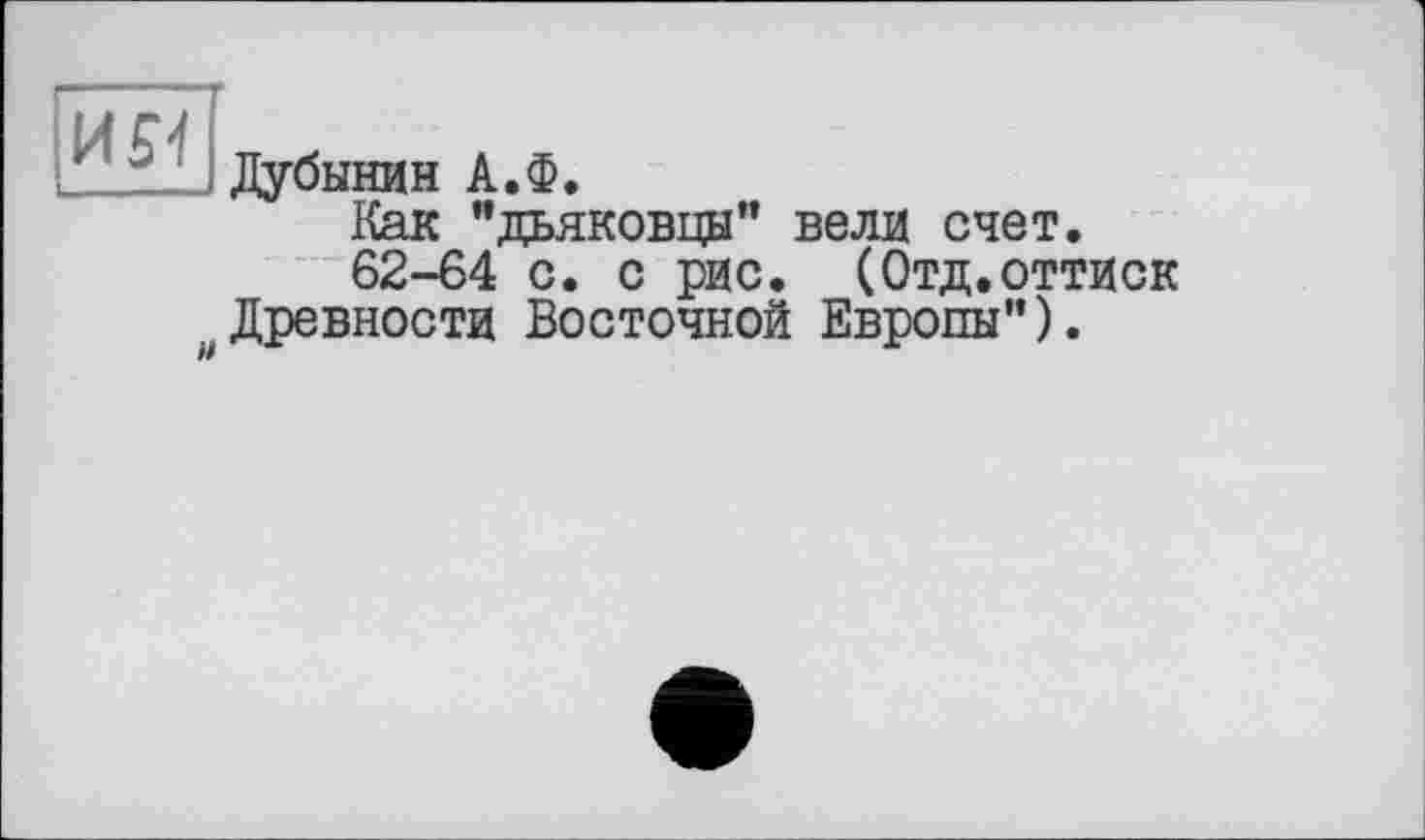 ﻿- . T
Дубинин А.Ф.
Как ’’дьяковцы" вели счет.
62-64 с. с рис. (Отд.оттиск Древности Восточной Европы”).